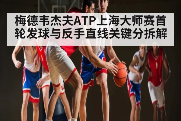 梅德韦杰夫ATP上海大师赛首轮发球与反手直线关键分拆解