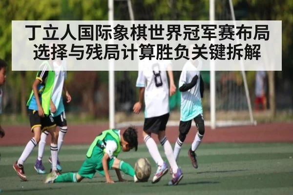 丁立人国际象棋世界冠军赛布局选择与残局计算胜负关键拆解